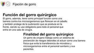 Función del gorro quirúrgico
El gorro, además, tiene como principal función como una
barrera contra los microorganismos que florecen en el cabello
y también protege de la sudoración que se produce en la
frente, siendo su uso obligatorio para todo el personal que
entra en una sala de cirugía.
Finalidad del gorro quirúrgico
Un gorro de cirujano trabaja como un sistema de
prevención de riesgos laborales al actuar como una barrera
física que evita la transferencia de microbios y
microorganismos entre el personal sanitario y sus
pacientes.
Fijación de gorro
 