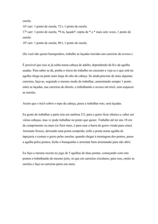 ourela.
16ª carr: 1 ponto de ourela, 72 t, 1 ponto de ourela.
17ª carr: 1 ponto de ourela, *9 m, laçada*, repita de * a * mais sete vezes, 1 ponto de
ourela.
18ª carr: 1 ponto de ourela, 80 t, 1 ponto de ourela.
(Se você não quiser buraquinhos, trabalhe as laçadas torcidas nas carreiras do avesso.)
É possível que isso aí já caiba numa cabeça de adulto, dependendo da lã e da agulha
usadas. Para saber se dá, ponha o início do trabalho no cucuruto e veja se o que está na
agulha chega na parte mais larga do alto da cabeça. Se ainda precisar de mais algumas
carreiras, faça-as, seguindo o mesmo modo de trabalhar, aumentando sempre 1 ponto
entre as laçadas, nas carreiras do direito, e trabalhando o avesso em tricô, sem esquecer
as ourelas.
Assim que o tricô cobrir o topo da cabeça, passe a trabalhar reto, sem laçadas.
Eu gosto de trabalhar a parte reta em sanfona 2/2, para o gorro ficar elástico e caber em
várias cabeças, mas vc pode trabalhar no ponto que quiser. Trabalhe até ter uns 18 cm
de comprimento ou mais (se fizer mais, é para usar a barra do gorro virada para cima).
Arremate frouxo, deixando uma ponta comprida; enfie a ponta numa agulha de
tapeçaria e costure o gorro pelas ourelas; quando chegar à montagem dos pontos, passe
a agulha pelos pontos, feche o buraquinho e arremate bem arrematado para não abrir.
Eu faço a mesma receita no jogo de 5 agulhas de duas pontas, começando com oito
pontos e trabalhando do mesmo jeito, só que em carreiras circulares; para isso, omito as
ourelas e faço as carreiras pares em meia.
 
