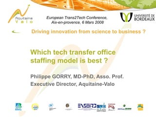 [object Object],Which tech transfer office staffing model is best ? Philippe GORRY, MD-PhD, Asso. Prof. Executive Director, Aquitaine-Valo European Trans2Tech Conference,  Aix-en-provence, 6 Mars 2008 