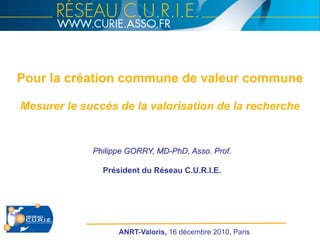 Philippe GORRY, MD-PhD, Asso. Prof.
Président du Réseau C.U.R.I.E.
Pour la création commune de valeur commune
Mesurer le succès de la valorisation de la recherche
ANRT-Valoris, 16 décembre 2010, Paris
 