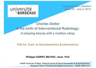 Charles Dotter
& the birth of Interventional Radiology:
A sleeping beauty with a restless sleep.
15th Int. Conf. on Scientometrics & Informetrics
Philippe GORRY, MD-PhD., Asso. Prof.
Bogaziçi Univ., Istanbul
June 29 – July 2, 2015
Health Sciences College, Medical School & Dpt of Humanities & Social Sciences,
Research Unit in Theoritical & Applied Economics - CNRS UMR 5113
 