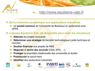 phgorry@u-bordeaux2.fr
http://www.aquitaine-valo.fr
De la recherche académique aux applications industriels
Un portail commun de l’Université de Bordeaux en partenariat avec
UPPA
L’équipe Aquitaine Valo est disponible pour aider les chercheurs
Détecter les projets innovants
Déterminer une stratégie de transfert technologique (veille technique et
marché)
Soutien financier aux projets de R&D
Négocier et écrire des accords (CDA, MTA, …),
Protéger la propriétés intellectuelle des universités et écoles
Promouvoir le savoir-faire
Identifier des partenaires industriels
 