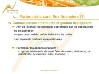 phgorry@u-bordeaux2.fr
Partenariats sans flux financiers (1)
Connaissances antérieures et gestion des apports
Afin de favoriser les échanges approfondis sur les opportunités
de collaboration
->signer un accord de confidentialité entre les parties
= un espace de confiance entre partenaires.
Formaliser les apports respectifs :
apports intellectuels, de savoir faire, de brevets, de licences, de
plateformes, de matériels, outils, financiers, ..
 