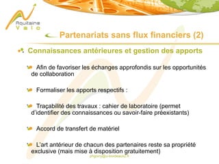 phgorry@u-bordeaux2.fr
Partenariats sans flux financiers (2)
Connaissances antérieures et gestion des apports
Afin de favoriser les échanges approfondis sur les opportunités
de collaboration
Formaliser les apports respectifs :
Traçabilité des travaux : cahier de laboratoire (permet
d’identifier des connaissances ou savoir-faire préexistants)
Accord de transfert de matériel
L’art antérieur de chacun des partenaires reste sa propriété
exclusive (mais mise à disposition gratuitement)
 