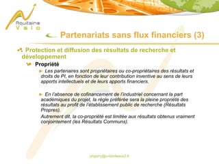 phgorry@u-bordeaux2.fr
Partenariats sans flux financiers (3)
Protection et diffusion des résultats de recherche et
développement
Propriété
Les partenaires sont propriétaires ou co-propriétaires des résultats et
droits de PI, en fonction de leur contribution inventive au sens de leurs
apports intellectuels et de leurs apports financiers.
En l’absence de cofinancement de l’industriel concernant la part
académiques du projet, la règle préférée sera la pleine propriété des
résultats au profit de l’établissement public de recherche (Résultats
Propres).
Autrement dit, la co-propriété est limitée aux résultats obtenus vraiment
conjointement (les Résultats Communs).
 
