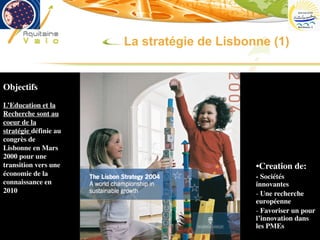 phgorry@u-bordeaux2.fr
Objectifs
L’Education et la
Recherche sont au
coeur de la
stratégie définie au
congrès de
Lisbonne en Mars
2000 pour une
transition vers une
économie de la
connaissance en
2010
•Creation de:
- Sociétés
innovantes
- Une recherche
européenne
- Favoriser un pour
l’innovation dans
les PMEs
La stratégie de Lisbonne (1)
 