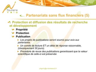 phgorry@u-bordeaux2.fr
Partenariats sans flux financiers (5)
Protection et diffusion des résultats de recherche
et développement
Propriété
Protection
Publication
Les projets de publications seront soumis pour avis aux
partenaires.
Un comité de lecture ET un délai de réponse raisonnable,
(classiquement 30 jours).
Procédure de revue des publications garantissant que la valeur
scientifique de celle-ci est préservée
 