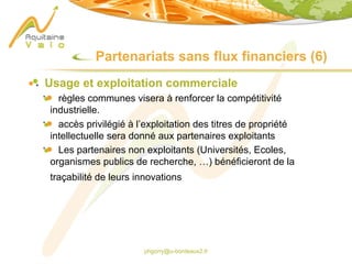 phgorry@u-bordeaux2.fr
Partenariats sans flux financiers (6)
Usage et exploitation commerciale
règles communes visera à renforcer la compétitivité
industrielle.
accès privilégié à l’exploitation des titres de propriété
intellectuelle sera donné aux partenaires exploitants
Les partenaires non exploitants (Universités, Ecoles,
organismes publics de recherche, …) bénéficieront de la
traçabilité de leurs innovations
 