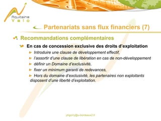 phgorry@u-bordeaux2.fr
Partenariats sans flux financiers (7)
Recommandations complémentaires
En cas de concession exclusive des droits d’exploitation
Introduire une clause de développement effectif,
l’assortir d’une clause de libération en cas de non-développement
définir un Domaine d’exclusivité,
fixer un minimum garanti de redevances,
Hors du domaine d’exclusivité, les partenaires non exploitants
disposent d’une liberté d’exploitation.
 