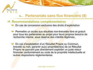 phgorry@u-bordeaux2.fr
Partenariats sans flux financiers (8)
Recommandations complémentaires
En cas de concession exclusive des droits d’exploitation
Permettre un accès aux résultats non-brevetés libre et gratuit
pour tous les partenaires au projet pour leurs propres besoins de
recherche interne, sous réserve des intérêts légitimes,
En cas d’exploitation d’un Résultat Propre ou Commun,
breveté ou non, garantir au(x) propriétaire(s) de ce Résultat
Propre ne pouvant pas directement exploiter un juste retour
financier conformément au code de la propriété intellectuelle et
autres dispositions règlementaires
 