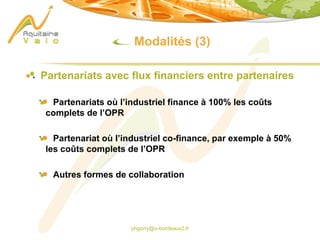 phgorry@u-bordeaux2.fr
Modalités (3)
Partenariats avec flux financiers entre partenaires
Partenariats où l’industriel finance à 100% les coûts
complets de l’OPR
Partenariat où l’industriel co-finance, par exemple à 50%
les coûts complets de l’OPR
Autres formes de collaboration
 