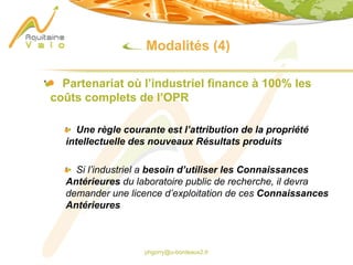 phgorry@u-bordeaux2.fr
Modalités (4)
Partenariat où l’industriel finance à 100% les
coûts complets de l’OPR
Une règle courante est l’attribution de la propriété
intellectuelle des nouveaux Résultats produits
Si l’industriel a besoin d’utiliser les Connaissances
Antérieures du laboratoire public de recherche, il devra
demander une licence d’exploitation de ces Connaissances
Antérieures
 