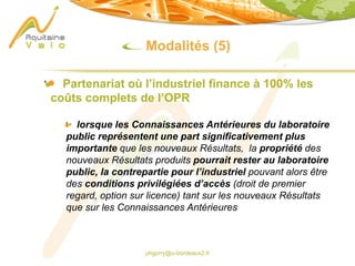 phgorry@u-bordeaux2.fr
Modalités (5)
Partenariat où l’industriel finance à 100% les
coûts complets de l’OPR
lorsque les Connaissances Antérieures du laboratoire
public représentent une part significativement plus
importante que les nouveaux Résultats, la propriété des
nouveaux Résultats produits pourrait rester au laboratoire
public, la contrepartie pour l’industriel pouvant alors être
des conditions privilégiées d’accès (droit de premier
regard, option sur licence) tant sur les nouveaux Résultats
que sur les Connaissances Antérieures
 
