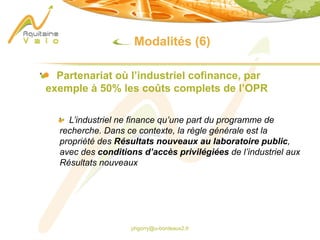 phgorry@u-bordeaux2.fr
Modalités (6)
Partenariat où l’industriel cofinance, par
exemple à 50% les coûts complets de l’OPR
L’industriel ne finance qu’une part du programme de
recherche. Dans ce contexte, la règle générale est la
propriété des Résultats nouveaux au laboratoire public,
avec des conditions d’accès privilégiées de l’industriel aux
Résultats nouveaux
 