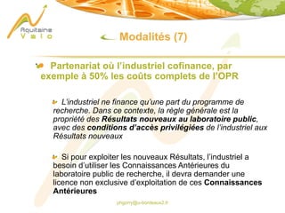 phgorry@u-bordeaux2.fr
Modalités (7)
Partenariat où l’industriel cofinance, par
exemple à 50% les coûts complets de l’OPR
L’industriel ne finance qu’une part du programme de
recherche. Dans ce contexte, la règle générale est la
propriété des Résultats nouveaux au laboratoire public,
avec des conditions d’accès privilégiées de l’industriel aux
Résultats nouveaux
Si pour exploiter les nouveaux Résultats, l’industriel a
besoin d’utiliser les Connaissances Antérieures du
laboratoire public de recherche, il devra demander une
licence non exclusive d’exploitation de ces Connaissances
Antérieures
 