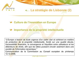 phgorry@u-bordeaux2.fr
La stratégie de Lisbonne (2)
Culture de l’innovation en Europe
Importance de la propriété intellectuelle
"L'Europe a besoin de toute urgence d'un cadre clair et cohérent en matière
de protection de la propriété intellectuelle, fondé sur une qualité élevée,
l'accessibilité financière, la convergence et l'équilibre entre utilisateurs et les
détenteurs de droits, afin que les idées puissent circuler aisément dans une
société de l'information dynamique."
Communication de la Commission au Conseil européen de printemps
12.12.2006.
 