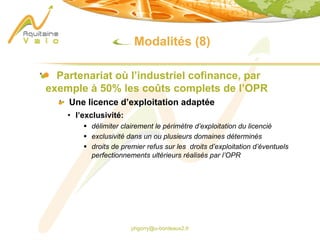 phgorry@u-bordeaux2.fr
Modalités (8)
Partenariat où l’industriel cofinance, par
exemple à 50% les coûts complets de l’OPR
Une licence d’exploitation adaptée
• l’exclusivité:
§ délimiter clairement le périmètre d’exploitation du licencié
§ exclusivité dans un ou plusieurs domaines déterminés
§ droits de premier refus sur les droits d’exploitation d’éventuels
perfectionnements ultérieurs réalisés par l’OPR
 