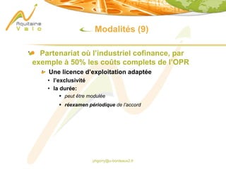 phgorry@u-bordeaux2.fr
Modalités (9)
Partenariat où l’industriel cofinance, par
exemple à 50% les coûts complets de l’OPR
Une licence d’exploitation adaptée
• l’exclusivité
• la durée:
§ peut être modulée
§ réexamen périodique de l’accord
 