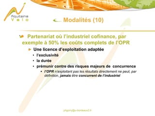 phgorry@u-bordeaux2.fr
Modalités (10)
Partenariat où l’industriel cofinance, par
exemple à 50% les coûts complets de l’OPR
Une licence d’exploitation adaptée
• l’exclusivité
• la durée
• prémunir contre des risques majeurs de concurrence
§ l’OPR n’exploitant pas les résultats directement ne peut, par
définition, jamais être concurrent de l’industriel
 