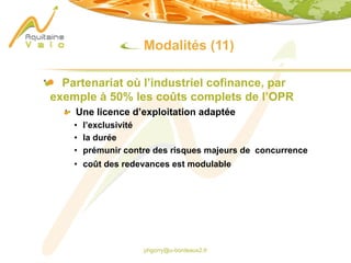 phgorry@u-bordeaux2.fr
Modalités (11)
Partenariat où l’industriel cofinance, par
exemple à 50% les coûts complets de l’OPR
Une licence d’exploitation adaptée
• l’exclusivité
• la durée
• prémunir contre des risques majeurs de concurrence
• coût des redevances est modulable
 