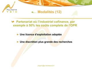 phgorry@u-bordeaux2.fr
Modalités (12)
Partenariat où l’industriel cofinance, par
exemple à 50% les coûts complets de l’OPR
Une licence d’exploitation adaptée
Une discrétion plus grande des recherches
 