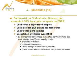 phgorry@u-bordeaux2.fr
Modalités (14)
Partenariat où l’industriel cofinance, par
exemple à 50% les coûts complets de l’OPR
Une licence d’exploitation adaptée
Une discrétion plus grande des recherches
Un actif incorporel valorisé
Une relation privilégiée avec l’OPR
• Le financement conjoint des recherches par l’industriel a des
contreparties tangibles en sus des droits
§ orienter les recherches
§ profite des infrastructures
§ l’accès privilégié aux domaines avoisinants
§ prix de la licence tiendra évidemment compte de sa part amont
 