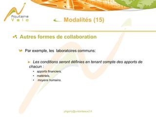 phgorry@u-bordeaux2.fr
Modalités (15)
Autres formes de collaboration
Par exemple, les laboratoires communs:
Les conditions seront définies en tenant compte des apports de
chacun :
• apports financiers,
• matériels,
• moyens humains.
 