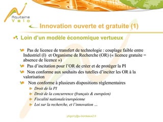 phgorry@u-bordeaux2.fr
Innovation ouverte et gratuite (1)
Loin d’un modèle économique vertueux
Pas de licence de transfert de technologie : couplage faible entre
Industriel (I) et Organisme de Recherche (OR) (« licence gratuite =
absence de licence »)
Pas d’incitation pour l’OR de créer et de protéger la PI
Non conforme aux souhaits des tutelles d’inciter les OR à la
valorisation
Non conforme à plusieurs dispositions règlementaires
Droit de la PI
Droit de la concurrence (français & européen)
Fiscalité nationale/européenne
Loi sur la recherche, et l’innovation …
 