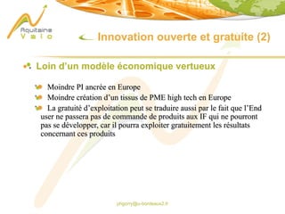 phgorry@u-bordeaux2.fr
Innovation ouverte et gratuite (2)
Loin d’un modèle économique vertueux
Moindre PI ancrée en Europe
Moindre création d’un tissus de PME high tech en Europe
La gratuité d’exploitation peut se traduire aussi par le fait que l’End
user ne passera pas de commande de produits aux IF qui ne pourront
pas se développer, car il pourra exploiter gratuitement les résultats
concernant ces produits
 