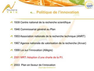phgorry@u-bordeaux2.fr
1939 Centre national de la recherche scientifique
1946 Commissariat général au Plan
1953 Association nationale de la recherche technique (ANRT)
1967 Agence nationale de valorisation de la recherche (Anvar)
1999 Loi sur l’innovation (Allègre)
2001 MRT: Adoption d’une charte de la P.I.
2003 Plan en faveur de l’innovation
Politique de l’innovation
 