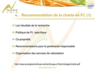 phgorry@u-bordeaux2.fr
Les résultats de la recherche
Politique de P.I. spécifique
Co-propriété
Recommandations pour le partenariat responsable
Organisation des services de valorisation
Recommandation de la charte de P.I. (1)
http://www.enseignementsup-recherche.gouv.fr/technologie/charte.pdf
 