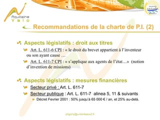 phgorry@u-bordeaux2.fr
Aspects législatifs : droit aux titres
Art. L. 611-6 CPI : « le droit du brevet appartient à l’inventeur
ou son ayant cause …
Art. L. 611-7 CPI : « s’applique aux agents de l’état…» (notion
d’invention de missions)
Aspects législatifs : mesures financières
Secteur privé : Art. L. 611-7
Secteur publique : Art. L. 611-7 alinea 5, 11 & suivants
Décret Fevrier 2001 : 50% jusqu’à 65 000 € / an, et 25% au-delà.
Recommandations de la charte de P.I. (2)
 