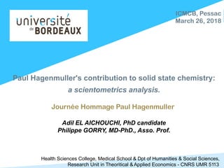 Paul Hagenmuller's contribution to solid state chemistry:
a scientometrics analysis.
Journée Hommage Paul Hagenmuller
Adil EL AICHOUCHI, PhD candidate
Philippe GORRY, MD-PhD., Asso. Prof.
ICMCB, Pessac
March 26, 2018
Health Sciences College, Medical School & Dpt of Humanities & Social Sciences,
Research Unit in Theoritical & Applied Economics - CNRS UMR 5113
 
