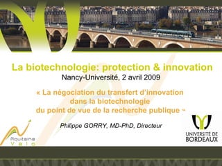  La biotechnologie: protection & innovation
Nancy-Université, 2 avril 2009
 
« La négociation du transfert d’innovation 
dans la biotechnologie 
du point de vue de la recherche publique »
Philippe GORRY, MD-PhD, Directeur
 