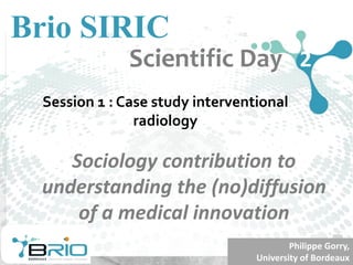 Sociology	contribution	to	
understanding	the	(no)diffusion	
of	a	medical	innovation	
Session 1 : Case study interventional
radiology
Brio SIRIC
Scientific Day 2
Philippe	Gorry,
University of	Bordeaux
 
