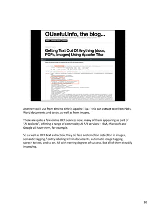 Another	tool	I	use	from	Ame	to	Ame	is	Apache	Tika	–	this	can	extract	text	from	PDFs,	
Word	documents	and	so	on,	as	well	as	from	images.	
	
There	are	quite	a	few	online	OCR	services	now,	many	of	them	appearing	as	part	of	
“AI	toolsets”,	oﬀering	a	range	of	commodity	AI	API	services	–	IBM,	MicrosoT	and	
Google	all	have	them,	for	example.	
	
So	as	well	as	OCR	text	extracAon,	they	do	face	and	emoAon	detecAon	in	images,	
semanAc	tagging	/	enAty	labeling	within	documents,	automaAc	image	tagging,	
speech	to	text,	and	so	on.	All	with	varying	degrees	of	success.	But	all	of	them	steadily	
improving.	
10	
 