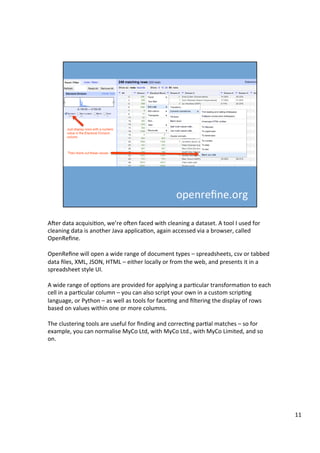 ATer	data	acquisiAon,	we’re	oTen	faced	with	cleaning	a	dataset.	A	tool	I	used	for	
cleaning	data	is	another	Java	applicaAon,	again	accessed	via	a	browser,	called	
OpenReﬁne.	
	
OpenReﬁne	will	open	a	wide	range	of	document	types	–	spreadsheets,	csv	or	tabbed	
data	ﬁles,	XML,	JSON,	HTML	–	either	locally	or	from	the	web,	and	presents	it	in	a	
spreadsheet	style	UI.	
	
A	wide	range	of	opAons	are	provided	for	applying	a	parAcular	transformaAon	to	each	
cell	in	a	parAcular	column	–	you	can	also	script	your	own	in	a	custom	scripAng	
language,	or	Python	–	as	well	as	tools	for	faceAng	and	ﬁltering	the	display	of	rows	
based	on	values	within	one	or	more	columns.	
	
The	clustering	tools	are	useful	for	ﬁnding	and	correcAng	parAal	matches	–	so	for	
example,	you	can	normalise	MyCo	Ltd,	with	MyCo	Ltd.,	with	MyCo	Limited,	and	so	
on.	
11	
 