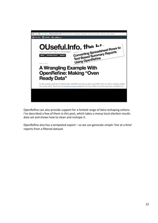 OpenReﬁne	can	also	provide	support	for	a	limited	range	of	data	reshaping	acAons.	
I’ve	described	a	few	of	them	in	this	post,	which	takes	a	messy	local	elecAon	results	
data	set	and	shows	how	to	clean	and	reshape	it.	
	
OpenReﬁne	also	has	a	templated	export	–	so	we	can	generate	simple	‘line	at	a	Ame’	
reports	from	a	ﬁltered	dataset.	
12	
 