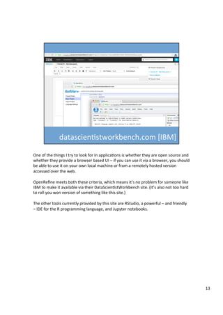 One	of	the	things	I	try	to	look	for	in	applicaAons	is	whether	they	are	open	source	and	
whether	they	provide	a	browser	based	UI	–	if	you	can	use	it	via	a	browser,	you	should	
be	able	to	use	it	on	your	own	local	machine	or	from	a	remotely	hosted	version	
accessed	over	the	web.	
	
OpenReﬁne	meets	both	these	criteria,	which	means	it’s	no	problem	for	someone	like	
IBM	to	make	it	available	via	their	DataScienAstWorkbench	site.	(It’s	also	not	too	hard	
to	roll	you	won	version	of	something	like	this	site.)	
	
The	other	tools	currently	provided	by	this	site	are	RStudio,	a	powerful	–	and	friendly	
–	IDE	for	the	R	programming	language,	and	Jupyter	notebooks.	
13	
 
