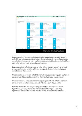 One	reason	why	it’s	gepng	easier	to	expose	these	applicaAons	over	the	web	in	a	
scaleable	way	is	through	containerisaAon.	ContainerisaAon	is	a	form	of	applicaAon	
virtualisaAon	where	one	or	more	applicaAons	can	be	wired	together	an	isolated	from	
each	other	within	a	mulA-tenanted	virtual	machine.	
	
Docker	containers	oﬀer	the	promise	of	being	able	to	“run	anywhere”	–	or	at	least,	
anywhere	where	the	container	plaSorm	can	operate.	Docker	is	the	most	popular	
route	to	this	at	the	moment.	
	
The	applicaAon	show	here	is	called	KitemaAc.	It	lets	you	search	for	public	applicaAon	
containers,	and	download	them	and	run	them	locally	on	your	own	computer.	
	
The	example	shows	various	containers	I’ve	put	together	for	OpenReﬁne	(some	are	
diﬀerent	versions,	others	are	experiments	/	demos	I	really	should	delete)	
	
So	rather	than	install	Java	on	your	computer	and	then	download	and	install	
OpenReﬁne,	you	can	just	one-click	in	KitemaAc	and	it	will	get	a	prepackaged	
OpenReﬁne	container	for	you	that	includes	all	that	OpenReﬁne	needs	to	run.	
14	
 