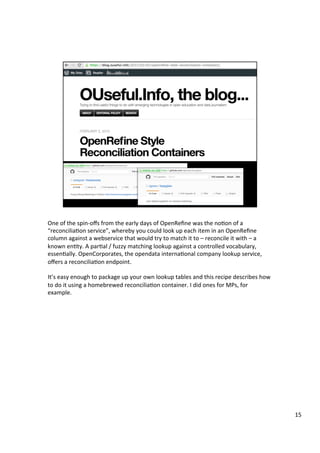One	of	the	spin-oﬀs	from	the	early	days	of	OpenReﬁne	was	the	noAon	of	a	
“reconciliaAon	service”,	whereby	you	could	look	up	each	item	in	an	OpenReﬁne	
column	against	a	webservice	that	would	try	to	match	it	to	–	reconcile	it	with	–	a	
known	enAty.	A	parAal	/	fuzzy	matching	lookup	against	a	controlled	vocabulary,	
essenAally.	OpenCorporates,	the	opendata	internaAonal	company	lookup	service,	
oﬀers	a	reconciliaAon	endpoint.	
	
It’s	easy	enough	to	package	up	your	own	lookup	tables	and	this	recipe	describes	how	
to	do	it	using	a	homebrewed	reconciliaAon	container.	I	did	ones	for	MPs,	for	
example.		
15	
 
