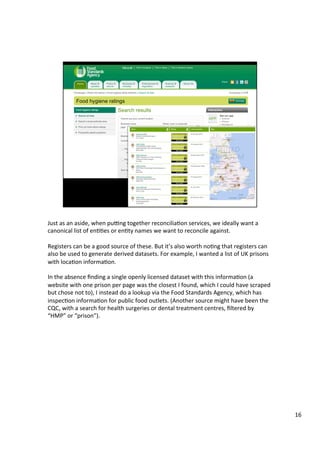 Just	as	an	aside,	when	pupng	together	reconciliaAon	services,	we	ideally	want	a	
canonical	list	of	enAAes	or	enAty	names	we	want	to	reconcile	against.	
	
Registers	can	be	a	good	source	of	these.	But	it’s	also	worth	noAng	that	registers	can	
also	be	used	to	generate	derived	datasets.	For	example,	I	wanted	a	list	of	UK	prisons	
with	locaAon	informaAon.	
	
In	the	absence	ﬁnding	a	single	openly	licensed	dataset	with	this	informaAon	(a	
website	with	one	prison	per	page	was	the	closest	I	found,	which	I	could	have	scraped	
but	chose	not	to),	I	instead	do	a	lookup	via	the	Food	Standards	Agency,	which	has	
inspecAon	informaAon	for	public	food	outlets.	(Another	source	might	have	been	the	
CQC,	with	a	search	for	health	surgeries	or	dental	treatment	centres,	ﬁltered	by	
“HMP”	or	“prison”).	
	
16	
 