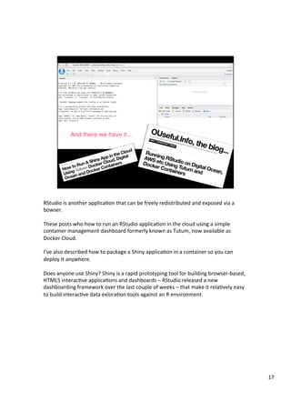 RStudio	is	another	applicaAon	that	can	be	freely	redistributed	and	exposed	via	a	
bowser.	
	
These	posts	who	how	to	run	an	RStudio	applicaAon	in	the	cloud	using	a	simple	
container	management	dashboard	formerly	known	as	Tutum,	now	available	as	
Docker	Cloud.	
	
I’ve	also	described	how	to	package	a	Shiny	applicaAon	in	a	container	so	you	can	
deploy	it	anywhere.	
	
Does	anyone	use	Shiny?	Shiny	is	a	rapid	prototyping	tool	for	building	browser-based,	
HTML5	interacAve	applicaAons	and	dashboards	–	RStudio	released	a	new	
dashboarding	framework	over	the	last	couple	of	weeks	–	that	make	it	relaAvely	easy	
to	build	interacAve	data	exloraAon	tools	against	an	R	environment.	
17	
 
