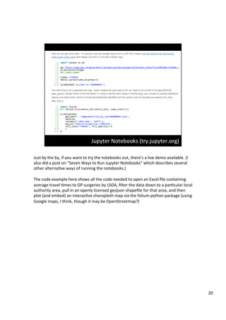 Just	by	the	by,	if	you	want	to	try	the	notebooks	out,	there’s	a	live	demo	available.	(I	
also	did	a	post	on	“Seven	Ways	to	Run	Jupyter	Notebooks”	which	describes	several	
other	alternaAve	ways	of	running	the	notebooks.)	
	
The	code	example	here	shows	all	the	code	needed	to	open	an	Excel	ﬁle	containing	
average	travel	Ames	to	GP	surgeries	by	LSOA,	ﬁlter	the	data	down	to	a	parAcular	local	
authority	area,	pull	in	an	openly	licensed	geojson	shapeﬁle	for	that	area,	and	then	
plot	(and	embed)	an	interacAve	choropleth	map	via	the	folium	python	package	(using	
Google	maps,	I	think,	though	it	may	be	OpenStreetmap?)	
20	
 