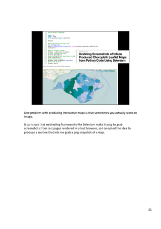 One	problem	with	producing	interacAve	maps	is	that	someAmes	you	actually	want	an	
image.	
	
It	turns	out	that	webtesAng	frameworks	like	Selenium	make	it	easy	to	grab	
screenshots	from	test	pages	rendered	in	a	test	browser,	so	I	co-opted	the	idea	to	
produce	a	rouAne	that	lets	me	grab	a	png	snapshot	of	a	map.	
21	
 