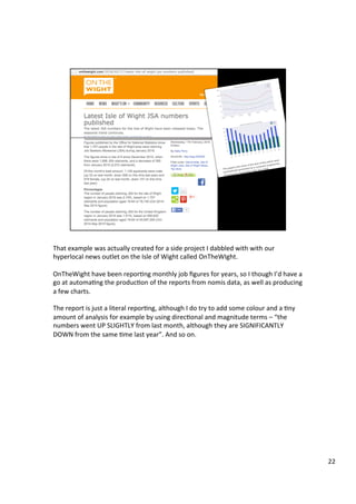 That	example	was	actually	created	for	a	side	project	I	dabbled	with	with	our	
hyperlocal	news	outlet	on	the	Isle	of	Wight	called	OnTheWIght.	
	
OnTheWight	have	been	reporAng	monthly	job	ﬁgures	for	years,	so	I	though	I’d	have	a	
go	at	automaAng	the	producAon	of	the	reports	from	nomis	data,	as	well	as	producing	
a	few	charts.	
	
The	report	is	just	a	literal	reporAng,	although	I	do	try	to	add	some	colour	and	a	Any	
amount	of	analysis	for	example	by	using	direcAonal	and	magnitude	terms	–	“the	
numbers	went	UP	SLIGHTLY	from	last	month,	although	they	are	SIGNIFICANTLY	
DOWN	from	the	same	Ame	last	year”.	And	so	on.	
22	
 
