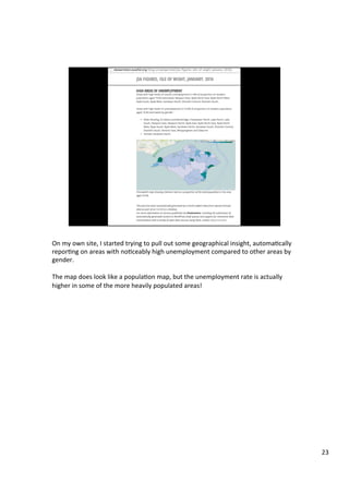 On	my	own	site,	I	started	trying	to	pull	out	some	geographical	insight,	automaAcally	
reporAng	on	areas	with	noAceably	high	unemployment	compared	to	other	areas	by	
gender.	
	
The	map	does	look	like	a	populaAon	map,	but	the	unemployment	rate	is	actually	
higher	in	some	of	the	more	heavily	populated	areas!	
23	
 
