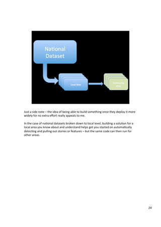 Just	a	side	note	–	the	idea	of	being	able	to	build	something	once	they	deploy	it	more	
widely	for	no	extra	eﬀort	really	appeals	to	me.	
	
In	the	case	of	naAonal	datasets	broken	down	to	local	level,	building	a	soluAon	for	a	
local	area	you	know	about	and	understand	helps	get	you	started	on	automaAcally	
detecAng	and	pulling	out	stories	or	features	–	but	the	same	code	can	then	run	for	
other	areas.	
24	
 