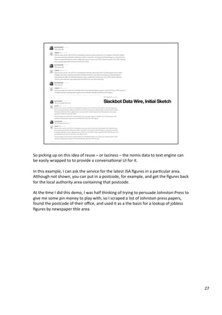 So	picking	up	on	this	idea	of	reuse	–	or	laziness	–	the	nomis	data	to	text	engine	can	
be	easily	wrapped	to	to	provide	a	conversaAonal	UI	for	it.	
	
In	this	example,	I	can	ask	the	service	for	the	latest	JSA	ﬁgures	in	a	parAcular	area.	
Although	not	shown,	you	can	put	in	a	postcode,	for	example,	and	get	the	ﬁgures	back	
for	the	local	authority	area	containing	that	postcode.	
	
At	the	Ame	I	did	this	demo,	I	was	half	thinking	of	trying	to	persuade	Johnston	Press	to	
give	me	some	pin	money	to	play	with,	so	I	scraped	a	list	of	Johnston	press	papers,	
found	the	postcode	of	their	oﬃce,	and	used	it	as	a	the	basis	for	a	lookup	of	jobless	
ﬁgures	by	newspaper	Atle	area.	
	
27	
 