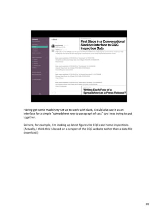 Having	got	some	machinery	set	up	to	work	with	slack,	I	could	also	use	it	as	an	
interface	for	a	simple	“spreadsheet	row	to	paragraph	of	text”	toy	I	was	trying	to	put	
together.	
	
So	here,	for	example,	I’m	looking	up	latest	ﬁgures	for	CQC	care	home	inspecAons.	
(Actually,	I	think	this	is	based	on	a	scraper	of	the	CQC	website	rather	than	a	data	ﬁle	
download.)	
28	
 